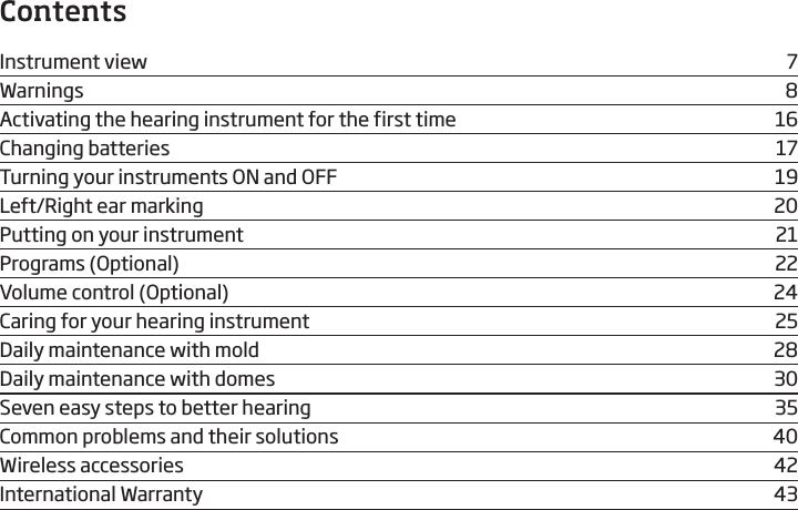 ContentsInstrument view  7Warnings 8Activating the hearing instrument for the first time  16Changing batteries  17Turning your instruments ON and OFF  19Left/Right ear marking  20Putting on your instrument  21Programs (Optional)   22Volume control (Optional)  24Caring for your hearing instrument  25Daily maintenance with mold  28Daily maintenance with domes  30Seven easy steps to better hearing  35Common problems and their solutions  40Wireless accessories  42International Warranty  43