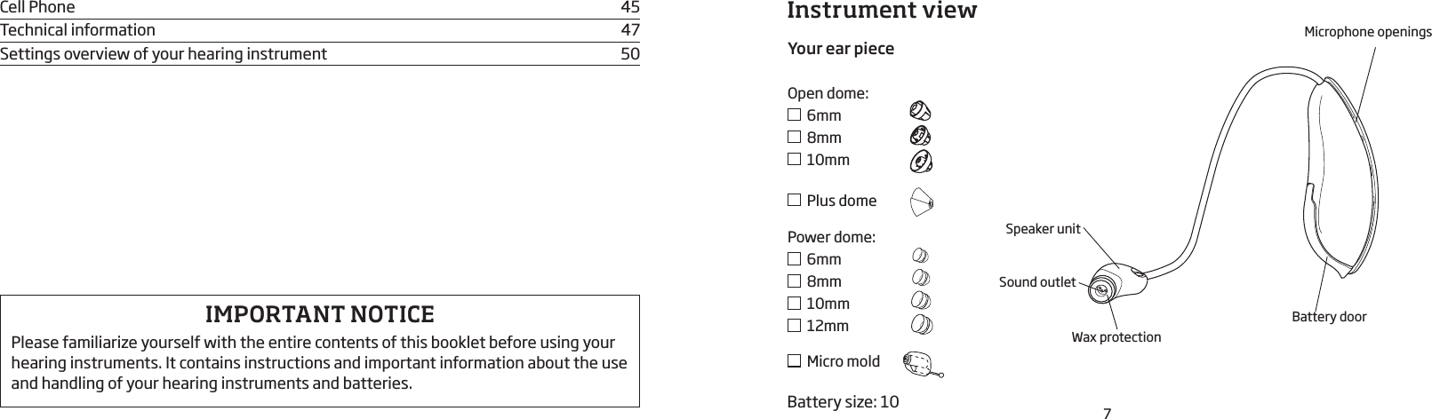 7Instrument viewIMPORTANT NOTICEPlease familiarize yourself with the entire contents of this booklet before using your hearing instru ments. It contains instructions and important informa tion about the use and handling of your hearing instru ments and batteries.Cell Phone  45Technical information  47Settings overview of your hearing instrument  50Speaker unit Sound outletWax protectionMicrophone openingsBattery doorBattery size: 10Your ear pieceOpen dome:  6mm  8mm  10mm  Plus domePower dome:  6mm  8mm  10mm  12mm  Micro mold