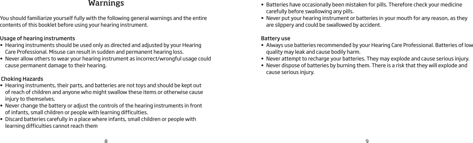 98WarningsYou should familiarize yourself fully with the following general warnings and the entire contents of this booklet before using your hearing instrument. Usage of hearing instruments• Hearing instruments should be used only as directed and adjusted by your Hearing Care Professional. Misuse can result in sudden and permanent hearing loss.• Never allow others to wear your hearing instrument as incorrect/wrongful usage could cause permanent damage to their hearing. Choking Hazards• Hearing instruments, their parts, and batteries are not toys and should be kept out  of reach of children and anyone who might swallow these items or otherwise cause injury to themselves.• Never change the battery or adjust the controls of the hearing instruments in front  of infants, small children or people with learning difficulties.• Discard batteries carefully in a place where infants, small children or people with learning difficulties cannot reach them• Batteries have occasionally been mistaken for pills. Therefore check your medicine carefully before swallowing any pills.• Never put your hearing instrument or batteries in your mouth for any reason, as they are slippery and could be swallowed by accident.Battery use• Always use batteries recommended by your Hearing Care Professional. Batteries of low quality may leak and cause bodily harm.• Never attempt to recharge your batteries. They may explode and cause serious injury.• Never dispose of batteries by burning them. There is a risk that they will explode and cause serious injury.