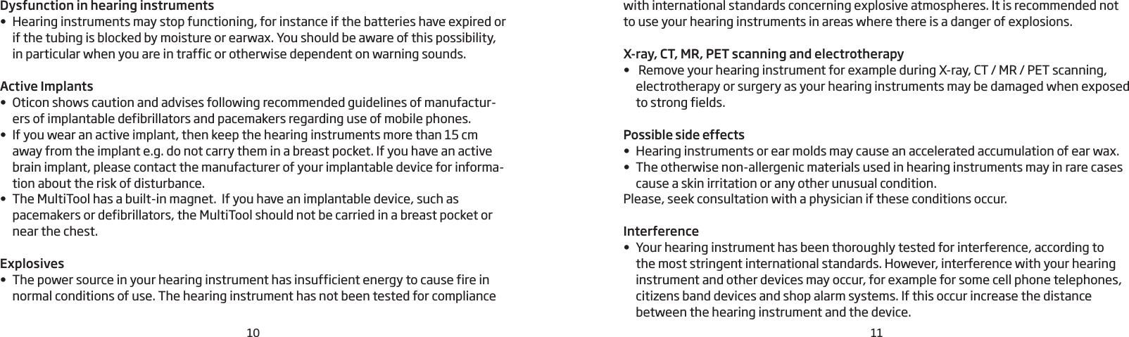 Dysfunction in hearing instruments• Hearing instruments may stop functioning, for instance if the batteries have expired or if the tubing is blocked by moisture or earwax. You should be aware of this possibility, in particular when you are in traffic or otherwise dependent on warning sounds.Active Implants• Oticon shows caution and advises following recommended guidelines of manufactur-ers of implantable defibrillators and pacemakers regarding use of mobile phones.• If you wear an active implant, then keep the hearing instruments more than 15 cm away from the implant e.g. do not carry them in a breast pocket. If you have an active brain implant, please contact the manufacturer of your implantable device for informa-tion about the risk of disturbance.•  The MultiTool has a built-in magnet.  If you have an implantable device, such as pacemakers or defibrillators, the MultiTool should not be carried in a breast pocket or near the chest.Explosives• The power source in your hearing instrument has insufficient energy to cause fire in normal conditions of use. The hearing instrument has not been tested for compliancewith international standards concerning explosive atmospheres. It is recommended not to use your hearing instruments in areas where there is a danger of explosions.X-ray, CT, MR, PET scanning and electrotherapy•  Remove your hearing instrument for example during X-ray, CT / MR / PET scanning, electrotherapy or surgery as your hearing instruments may be damaged when exposed to strong fields.Possible side effects• Hearing instruments or ear molds may cause an accelerated accumulation of ear wax.• The otherwise non-allergenic materials used in hearing instruments may in rare cases cause a skin irritation or any other unusual condition.Please, seek consultation with a physician if these conditions occur.Interference• Your hearing instrument has been thoroughly tested for interference, according to  the most stringent international standards. However, interference with your hearing instrument and other devices may occur, for example for some cell phone telephones,  citizens band devices and shop alarm systems. If this occur increase the distance between the hearing instrument and the device.1110