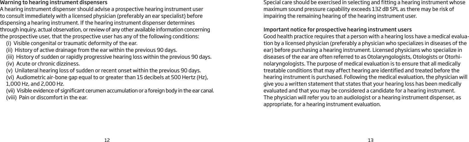 12 13Warning to hearing instrument dispensers A hearing instrument dispenser should advise a prospective hearing instrument user  to consult immediately with a licensed physician (preferably an ear specialist) before dispensing a hearing instrument. If the hearing instrument dispenser determines through inquiry, actual observation, or review of any other available information concerning the prospective user, that the prospective user has any of the following conditions:  (i)  Visible congenital or traumatic deformity of the ear.  (ii)  History of active drainage from the ear within the previous 90 days.  (iii)  History of sudden or rapidly progressive hearing loss within the previous 90 days.  (iv)  Acute or chronic dizziness.  (v)  Unilateral hearing loss of sudden or recent onset within the previous 90 days.  (vi)  Audiometric air-bone gap equal to or greater than 15 decibels at 500 Hertz (Hz),    1,000 Hz, and 2,000 Hz.  (vii)  Visible evidence of significant cerumen accumulation or a foreign body in the ear canal.  (viii)  Pain or discomfort in the ear.Special care should be exercised in selecting and fitting a hearing instrument whose maximum sound pressure capability exceeds 132 dB SPL as there may be risk of impairing the remaining hearing of the hearing instrument user.Important notice for prospective hearing instrument usersGood health practice requires that a person with a hearing loss have a medical evalua-tion by a licensed physician (preferably a physician who specializes in diseases of the ear) before purchasing a hearing instrument. Licensed physicians who specialize in diseases of the ear are often referred to as Otolaryngologists, Otologists or Otorhi-nolaryngologists. The purpose of medical evaluation is to ensure that all medically treatable conditions that may affect hearing are identified and treated before the hearing instrument is purchased. Following the medical evaluation, the physician will give you a written statement that states that your hearing loss has been medically evaluated and that you may be considered a candidate for a hearing instrument.The physician will refer you to an audiologist or a hearing instrument dispenser, as appropriate, for a hearing instrument evaluation.