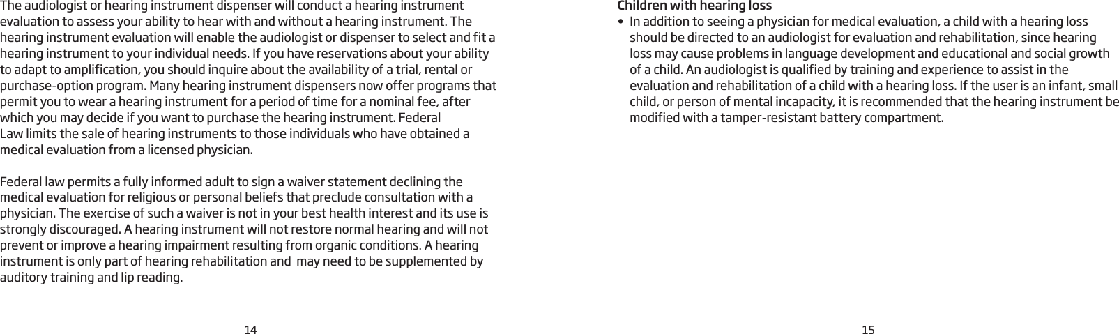 14 15The audiologist or hearing instrument dispenser will conduct a hearing instrument evaluation to assess your ability to hear with and without a hearing instrument. The hearing instrument evaluation will enable the audiologist or dispenser to select and fit a hearing instrument to your individual needs. If you have reservations about your ability to adapt to amplification, you should inquire about the availability of a trial, rental or purchase-option program. Many hearing instrument dispensers now offer programs that permit you to wear a hearing instrument for a period of time for a nominal fee, after which you may decide if you want to purchase the hearing instrument. FederalLaw limits the sale of hearing instruments to those individuals who have obtained a medical evaluation from a licensed physician.Federal law permits a fully informed adult to sign a waiver statement declining the medical evaluation for religious or personal beliefs that preclude consultation with a physician. The exercise of such a waiver is not in your best health interest and its use is strongly discouraged. A hearing instrument will not restore normal hearing and will not prevent or improve a hearing impairment resulting from organic conditions. A hearing instrument is only part of hearing rehabilitation and  may need to be supplemented by auditory training and lip reading.Children with hearing loss• In addition to seeing a physician for medical evaluation, a child with a hearing loss should be directed to an audiologist for evaluation and rehabilitation, since hearing loss may cause problems in language development and educational and social growth of a child. An audiologist is qualified by training and experience to assist in the evaluation and rehabilitation of a child with a hearing loss. If the user is an infant, small child, or person of mental incapacity, it is recommended that the hearing instrument be modified with a tamper-resistant battery compartment.