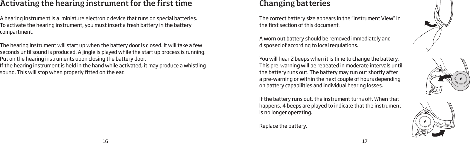 17Changing batteriesThe correct battery size appears in the “Instrument View” in the first section of this document.A worn out battery should be removed immediately and disposed of according to local regulations. You will hear 2 beeps when it is time to change the battery. This pre-warning will be repeated in moderate intervals until the battery runs out. The battery may run out shortly after  a pre-warning or within the next couple of hours depending on battery capabilities and individual hearing losses. If the battery runs out, the instrument turns off. When that happens, 4 beeps are played to indicate that the instrument is no longer operating. Replace the battery.Activating the hearing instrument for the first timeA hearing instrument is a  miniature electronic device that runs on special batteries. To activate the hearing instrument, you must insert a fresh battery in the battery compartment. The hearing instrument will start up when the battery door is closed. It will take a few seconds until sound is produced. A jingle is played while the start up process is running.Put on the hearing instruments upon closing the battery door. If the hearing instrument is held in the hand while activated, it may produce a whistling sound. This will stop when properly fitted on the ear. 16