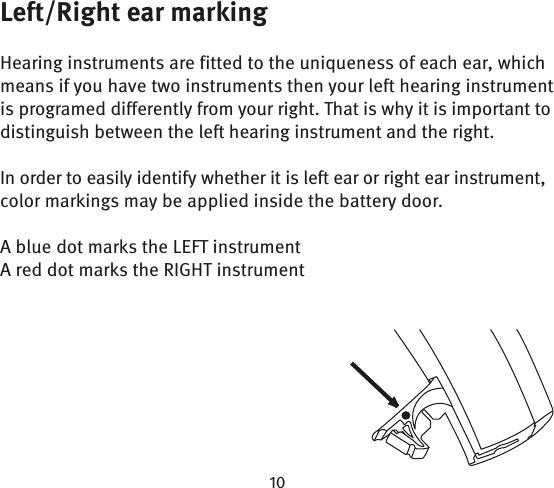 Left/Right ear markingHearing instruments are fitted to the uniqueness of each ear, which means if you have two instruments then your left hearing instrument is programed differently from your right. That is why it is important to distinguish between the left hearing instrument and the right. In order to easily identify whether it is left ear or right ear instrument, color markings may be applied inside the battery door.A blue dot marks the LEFT instrumentA red dot marks the RIGHT instrument