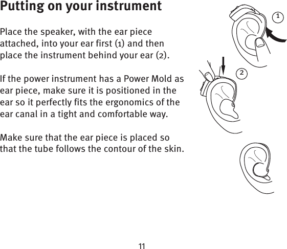 1Putting on your instrumentPlace the speaker, with the ear piece attached, into your ear first (1) and then place the instrument behind your ear (2). If the power instrument has a Power Mold as ear piece, make sure it is positioned in the ear so it perfectly fits the ergonomics of the ear canal in a tight and comfortable way.Make sure that the ear piece is placed so that the tube follows the contour of the skin.2