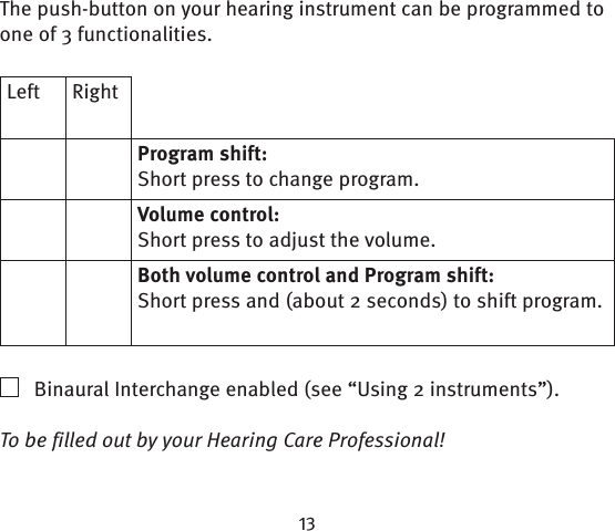 The push-button on your hearing instrument can be programmed to one of 3 functionalities.Left RightProgram shift:Short press to change program.Volume control:Short press to adjust the volume.Both volume control and Program shift:Short press and (about 2 seconds) to shift program.    Binaural Interchange enabled (see “Using 2 instruments”).To be filled out by your Hearing Care Professional!