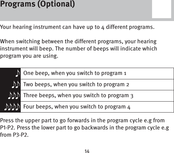 Programs (Optional)Your hearing instrument can have up to 4 different programs. When switching between the different programs, your hearing instrument will beep. The number of beeps will indicate which program you are using.eOne beep, when you switch to program 1ee Two beeps, when you switch to program 2eee Three beeps, when you switch to program 3eeee Four beeps, when you switch to program 4Press the upper part to go forwards in the program cycle e.g from P-P. Press the lower part to go backwards in the program cycle e.g from P-P.