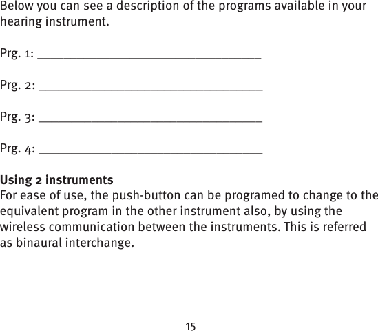 Below you can see a description of the programs available in your hearing instrument.Prg. 1: __________________________________Prg. 2: __________________________________Prg. 3: __________________________________Prg. 4: __________________________________Using 2 instrumentsFor ease of use, the push-button can be programed to change to the equivalent program in the other instrument also, by using the wireless communication between the instruments. This is referred as binaural interchange.