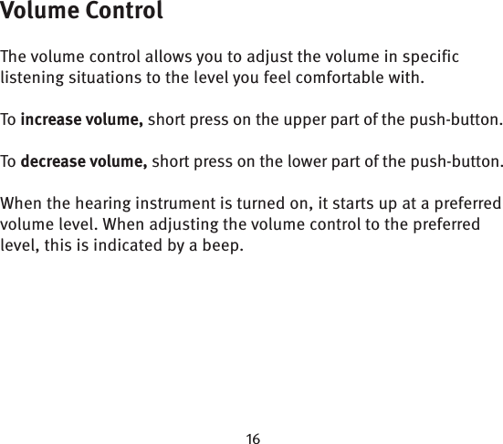 Volume ControlThe volume control allows you to adjust the volume in specific listening situations to the level you feel comfortable with.To increase volume, short press on the upper part of the push-button.To decrease volume, short press on the lower part of the push-button.When the hearing instrument is turned on, it starts up at a preferred volume level. When adjusting the volume control to the preferred level, this is indicated by a beep.