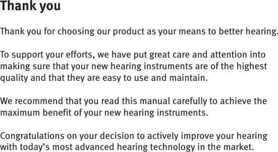 Thank youThank you for choosing our product as your means to better hearing. To support your efforts, we have put great care and attention into making sure that your new hearing instruments are of the highest quality and that they are easy to use and maintain.We recommend that you read this manual carefully to achieve the maximum benefit of your new hearing instruments.Congratulations on your decision to actively improve your hearing with today’s most advanced hearing technology in the market.