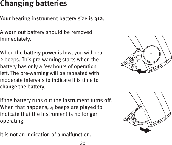 Changing batteriesYour hearing instrument battery size is 312.A worn out battery should be removed immediately. When the battery power is low, you will hear 2 beeps. This pre-warning starts when the battery has only a few hours of operation left. The pre-warning will be repeated with moderate intervals to indicate it is time to change the battery. If the battery runs out the instrument turns off. When that happens, 4 beeps are played to indicate that the instrument is no longer operating. It is not an indication of a malfunction.