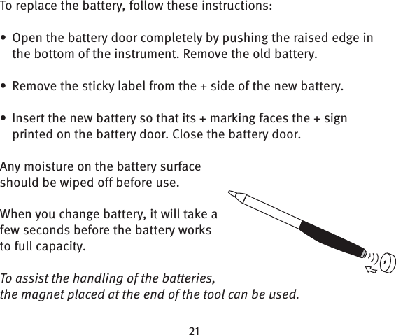 To replace the battery, follow these instructions:Open the battery door completely by pushing the raised edge in • the bottom of the instrument. Remove the old battery. Remove the sticky label from the + side of the new battery.• Insert the new battery so that its + marking faces the + sign • printed on the battery door. Close the battery door.Any moisture on the battery surface should be wiped off before use.When you change battery, it will take a few seconds before the battery works to full capacity. To assist the handling of the batteries, the magnet placed at the end of the tool can be used.