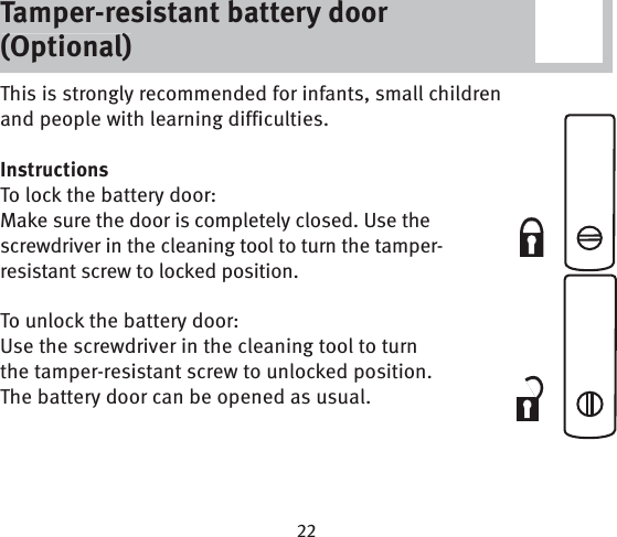 Tamper-resistant battery door (Optional)This is strongly recommended for infants, small children and people with learning difficulties.InstructionsTo lock the battery door:Make sure the door is completely closed. Use the screwdriver in the cleaning tool to turn the tamper-resistant screw to locked position.To unlock the battery door:Use the screwdriver in the cleaning tool to turn the tamper-resistant screw to unlocked position. The battery door can be opened as usual. Tamper-resistant battery door (Optional)