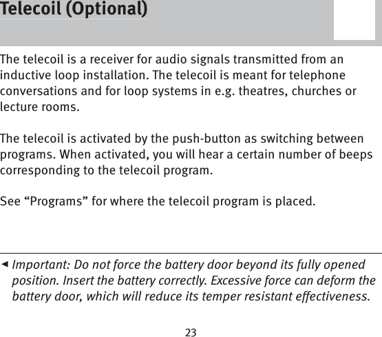 Telecoil (Optional)The telecoil is a receiver for audio signals transmitted from an inductive loop installation. The telecoil is meant for telephone conversations and for loop systems in e.g. theatres, churches or lecture rooms.The telecoil is activated by the push-button as switching between programs. When activated, you will hear a certain number of beeps corresponding to the telecoil program.See “Programs” for where the telecoil program is placed.◂ Important: Do not force the battery door beyond its fully opened position. Insert the battery correctly. Excessive force can deform the battery door, which will reduce its temper resistant effectiveness.Telecoil (Optional)