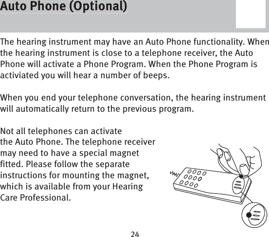 Auto Phone (Optional)The hearing instrument may have an Auto Phone functionality. When the hearing instrument is close to a telephone receiver, the Auto Phone will activate a Phone Program. When the Phone Program is activiated you will hear a number of beeps.When you end your telephone conversation, the hearing instrument will automatically return to the previous program. Not all telephones can activate the Auto Phone. The telephone receiver may need to have a special magnet fitted. Please follow the separate instructions for mounting the magnet, which is available from your Hearing Care Professional. Auto Phone (Optional)