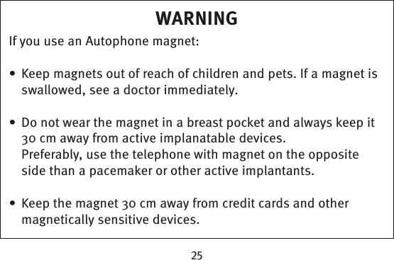 WARNINGIf you use an Autophone magnet:Keep magnets out of reach of children and pets. If a magnet is • swallowed, see a doctor immediately.Do not wear the magnet in a breast pocket and always keep it • 30 cm away from active implanatable devices. Preferably, use the telephone with magnet on the opposite side than a pacemaker or other active implantants. Keep the magnet 30 cm away from credit cards and other • magnetically sensitive devices.