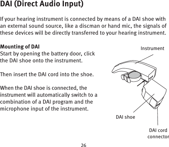 DAI (Direct Audio Input)If your hearing instrument is connected by means of a DAI shoe with an external sound source, like a discman or hand mic, the signals of these devices will be directly transferred to your hearing instrument.Mounting of DAIStart by opening the battery door, click the DAI shoe onto the instrument.Then insert the DAI cord into the shoe.When the DAI shoe is connected, the instrument will automatically switch to a combination of a DAI program and the microphone input of the instrument.InstrumentDAI cord connectorDAI shoe