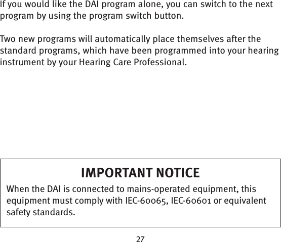 If you would like the DAI program alone, you can switch to the next program by using the program switch button.Two new programs will automatically place themselves after the standard programs, which have been programmed into your hearing instrument by your Hearing Care Professional. IMPORTANT NOTICEWhen the DAI is connected to mains-operated equipment, this equipment must comply with IEC-60065, IEC-60601 or equivalent safety standards.