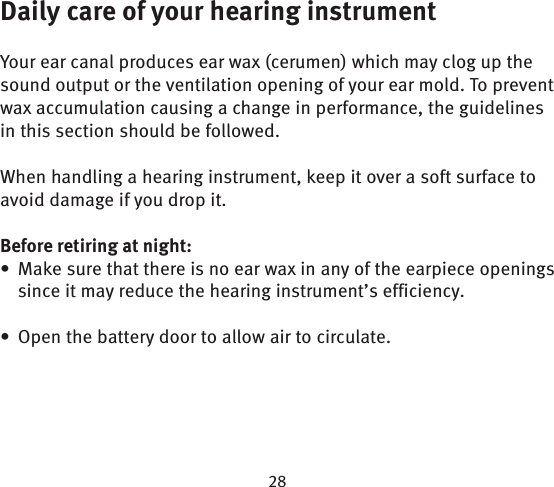 Daily care of your hearing instrumentYour ear canal produces ear wax (cerumen) which may clog up the sound output or the ventilation opening of your ear mold. To prevent wax accumulation causing a change in performance, the guidelines in this section should be followed.When handling a hearing instrument, keep it over a soft surface to avoid damage if you drop it.Before retiring at night:Make sure that there is no ear wax in any of the earpiece openings • since it may reduce the hearing instrument’s efficiency.Open the battery door to allow air to circulate.• 
