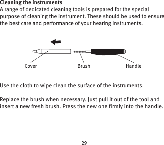 Cleaning the instrumentsA range of dedicated cleaning tools is prepared for the special purpose of cleaning the instrument. These should be used to ensure the best care and performance of your hearing instruments.Use the cloth to wipe clean the surface of the instruments.Replace the brush when necessary. Just pull it out of the tool and insert a new fresh brush. Press the new one firmly into the handle.BrushCover Handle