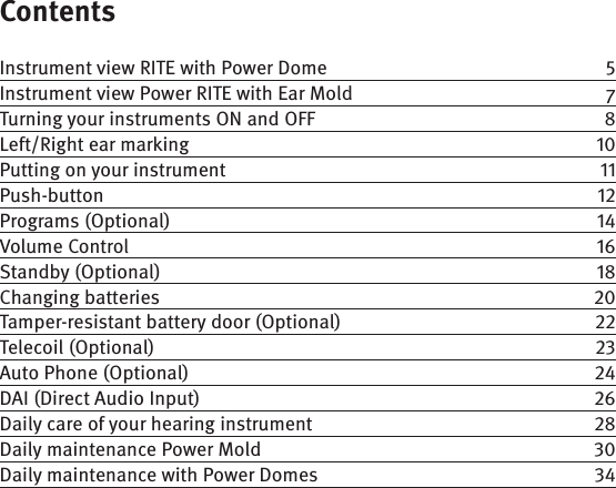 ContentsInstrument view RITE with Power Dome  Instrument view Power RITE with Ear Mold  7Turning your instruments ON and OFF  8Left/Right ear marking  Putting on your instrument  Push-button Programs (Optional)  Volume Control  Standby (Optional)  Changing batteries  Tamper-resistant battery door (Optional)  Telecoil (Optional)  Auto Phone (Optional)  DAI (Direct Audio Input)  Daily care of your hearing instrument  Daily maintenance Power Mold  Daily maintenance with Power Domes  