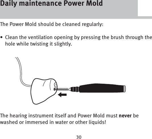 Daily maintenance Power MoldThe Power Mold should be cleaned regularly:Clean the ventilation opening by pressing the brush through the • hole while twisting it slightly.The hearing instrument itself and Power Mold must never be washed or immersed in water or other liquids!Daily maintenance Power Mold