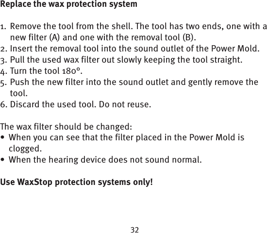 Replace the wax protection system1.  Remove the tool from the shell. The tool has two ends, one with a new filter (A) and one with the removal tool (B). 2. Insert the removal tool into the sound outlet of the Power Mold.3. Pull the used wax filter out slowly keeping the tool straight.4. Turn the tool 180°. 5. Push the new filter into the sound outlet and gently remove the tool.6. Discard the used tool. Do not reuse.The wax filter should be changed:When you can see that the filter placed in the Power Mold is • clogged. When the hearing device does not sound normal. • Use WaxStop protection systems only!