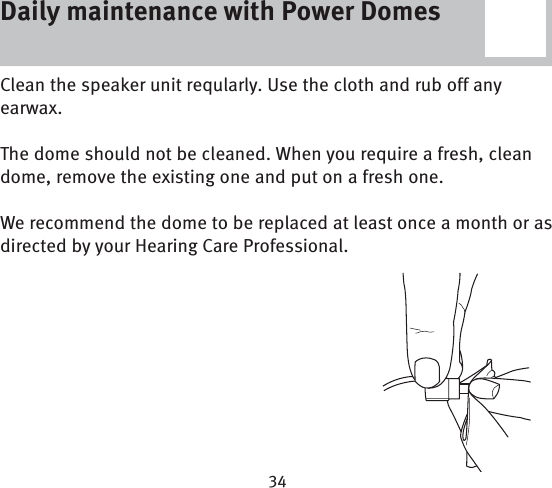 Daily maintenance with Power DomesClean the speaker unit reqularly. Use the cloth and rub off any earwax. The dome should not be cleaned. When you require a fresh, clean dome, remove the existing one and put on a fresh one.We recommend the dome to be replaced at least once a month or as directed by your Hearing Care Professional. Daily maintenance with Power Domes