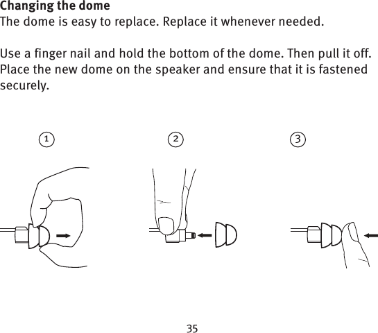 213Changing the domeThe dome is easy to replace. Replace it whenever needed.Use a finger nail and hold the bottom of the dome. Then pull it off. Place the new dome on the speaker and ensure that it is fastened securely.