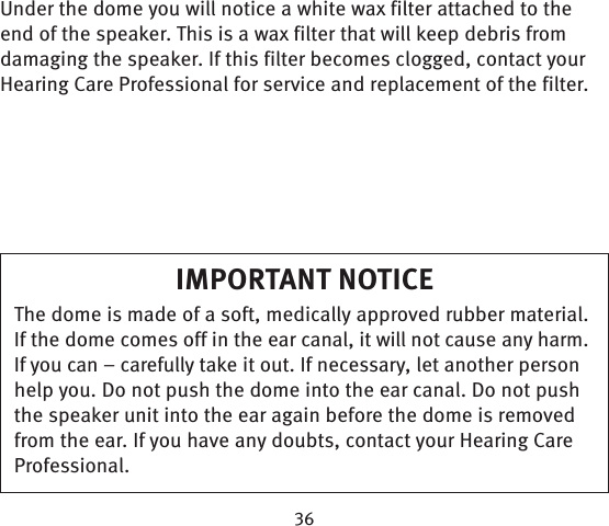Under the dome you will notice a white wax filter attached to the end of the speaker. This is a wax filter that will keep debris from damaging the speaker. If this filter becomes clogged, contact your Hearing Care Professional for service and replacement of the filter.IMPORTANT NOTICEThe dome is made of a soft, medically approved rubber material. If the dome comes off in the ear canal, it will not cause any harm. If you can – carefully take it out. If necessary, let another person help you. Do not push the dome into the ear canal. Do not push the speaker unit into the ear again before the dome is removed from the ear. If you have any doubts, contact your Hearing Care Professional.