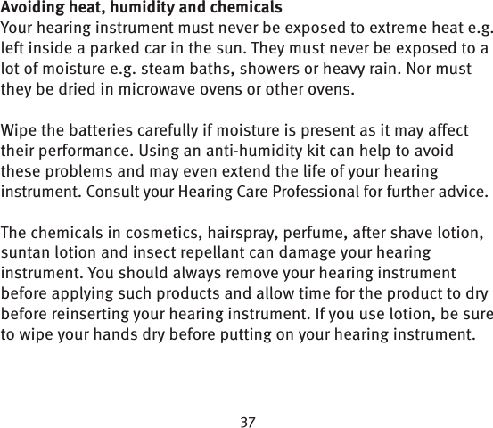 Avoiding heat, humidity and chemicalsYour hearing instrument must never be exposed to extreme heat e.g. left inside a parked car in the sun. They must never be exposed to a lot of moisture e.g. steam baths, showers or heavy rain. Nor must they be dried in microwave ovens or other ovens.Wipe the batteries carefully if moisture is present as it may affect their performance. Using an anti-humidity kit can help to avoid these problems and may even extend the life of your hearing instrument. Consult your Hearing Care Professional for further advice. The chemicals in cosmetics, hairspray, perfume, after shave lotion, suntan lotion and insect repellant can damage your hearing instrument. You should always remove your hearing instrument before applying such products and allow time for the product to dry before reinserting your hearing instrument. If you use lotion, be sure to wipe your hands dry before putting on your hearing instrument.