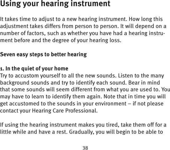 Using your hearing instrumentIt takes time to adjust to a new hearing instrument. How long this adjustment takes differs from person to person. It will depend on a number of factors, such as whether you have had a hearing instru-ment before and the degree of your hearing loss. Seven easy steps to better hearing1. In the quiet of your homeTry to accustom yourself to all the new sounds. Listen to the many background sounds and try to identify each sound. Bear in mind that some sounds will seem different from what you are used to. You may have to learn to identify them again. Note that in time you will get accustomed to the sounds in your  environment – if not please contact your Hearing Care Professional. If using the hearing instrument makes you tired, take them off for a little while and have a rest. Gradually, you will begin to be able to 