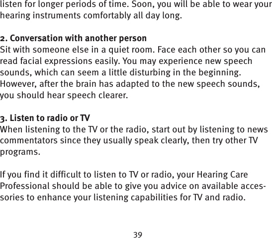 listen for longer periods of time. Soon, you will be able to wear your hearing instruments comfortably all day long.2. Conversation with another personSit with someone else in a quiet room. Face each other so you can read facial expressions easily. You may experience new speech sounds, which can seem a little disturbing in the beginning. However, after the brain has adapted to the new speech sounds, you should hear speech clearer.3. Listen to radio or TVWhen listening to the TV or the radio, start out by  listening to news commentators since they usually speak clearly, then try other TV programs. If you find it difficult to listen to TV or radio, your Hearing Care Professional should be able to give you advice on available acces-sories to enhance your listening capabilities for TV and radio. 