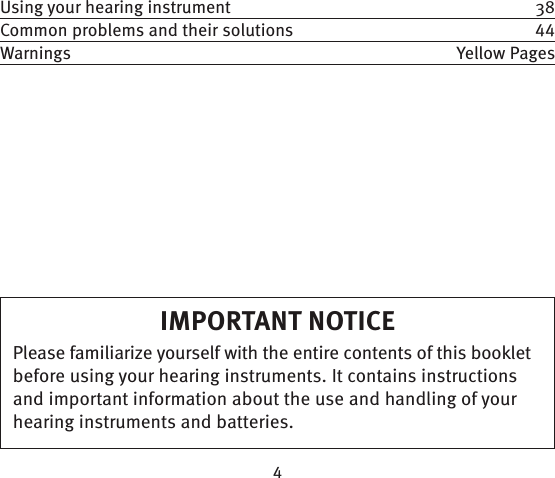 IMPORTANT NOTICEPlease familiarize yourself with the entire contents of this booklet before using your hearing instruments. It contains  instructions and important information about the use and handling of your hearing instruments and batteries.Using your hearing instrument  38Common problems and their solutions  Warnings Yellow Pages