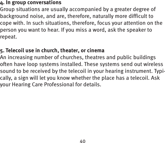 4. In group conversationsGroup situations are usually accompanied by a greater degree of background noise, and are, therefore, naturally more difficult to cope with. In such situations, therefore, focus your attention on the person you want to hear. If you miss a word, ask the speaker to repeat.5. Telecoil use in church, theater, or cinema An increasing number of churches, theatres and  public buildings often have loop systems installed. These systems send out wireless sound to be received by the telecoil in your hearing instrument. Typi-cally, a sign will let you know whether the place has a  telecoil. Ask your Hearing Care Professional for details.
