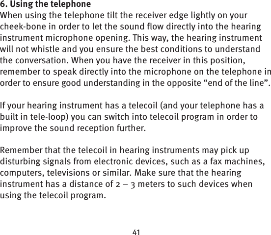 6. Using the telephoneWhen using the telephone tilt the receiver edge lightly on your cheek-bone in order to let the sound flow directly into the hearing instrument microphone opening. This way, the hearing instrument will not whistle and you ensure the best conditions to understand the conversation. When you have the receiver in this position, remember to speak directly into the microphone on the telephone in order to ensure good understanding in the opposite “end of the line”.If your hearing instrument has a telecoil (and your telephone has a built in tele-loop) you can switch into telecoil program in order to improve the sound reception  further.Remember that the telecoil in hearing instruments may pick up disturbing signals from electronic devices, such as a fax machines, computers, televisions or similar. Make sure that the hearing instrument has a distance of 2 – 3 meters to such devices when using the telecoil  program.