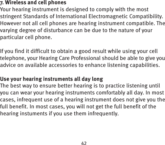 7. Wireless and cell phonesYour hearing instrument is designed to comply with the most stringent Standards of International Electromagnetic Compatibility. However not all cell phones are hearing instrument compatible. The varying degree of disturbance can be due to the nature of your particular cell phone. If you find it difficult to obtain a good result while using your cell telephone, your Hearing Care Professional should be able to give you advice on available accessories to enhance listening capabilities. Use your hearing instruments all day longThe best way to ensure better hearing is to practice listening until you can wear your hearing instruments comfortably all day. In most cases, infrequent use of a hearing instrument does not give you the full benefit. In most cases, you will not get the full benefit of the hearing instuments if you use them infrequently.