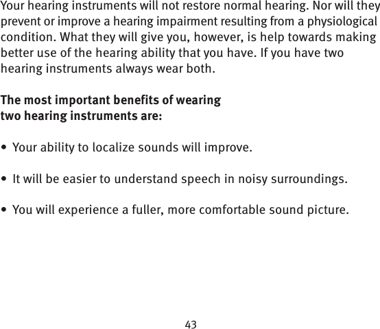 Your hearing instruments will not restore normal hearing. Nor will they prevent or improve a hearing impairment resulting from a physiological condition. What they will give you, however, is help towards making better use of the hearing ability that you have. If you have two hearing instruments always wear both. The most important benefits of wearing two hearing  instruments are:Your ability to localize sounds will improve.• It will be easier to understand speech in noisy  surroundings.• You will experience a fuller, more comfortable sound picture.  • 