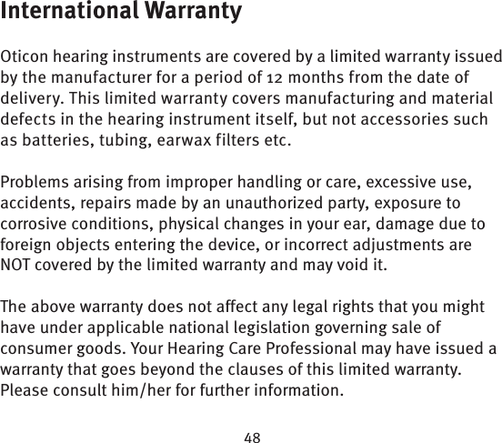 International WarrantyOticon hearing instruments are covered by a limited warranty issued by the manufacturer for a period of 12 months from the date of delivery. This limited warranty covers manufacturing and material defects in the hearing instrument itself, but not accessories such as batteries, tubing, earwax filters etc. Problems arising from improper handling or care, excessive use, accidents, repairs made by an unauthorized party, exposure to corrosive conditions, physical changes in your ear, damage due to foreign objects entering the device, or incorrect adjustments are NOT covered by the limited warranty and may void it.The above warranty does not affect any legal rights that you might have under applicable national  legis lation governing sale of consumer goods. Your Hearing Care Professional may have issued a warranty that goes beyond the clauses of this limited warranty. Please consult him/her for further information.