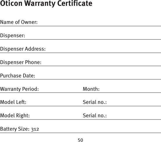 Oticon Warranty CertificateName of Owner:Dispenser:Dispenser Address:Dispenser Phone:Purchase Date:Warranty Period:  Month: Model Left:  Serial no.:Model Right:  Serial no.:Battery Size: 312
