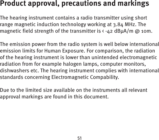 Product approval, precautions and markings The hearing instrument contains a radio transmitter using short range magnetic induction technology working at 3.84 MHz. The magnetic field strength of the transmitter is &lt; -42 dBµA/m @ 10m.The emission power from the radio system is well below international emission limits for Human Exposure. For comparison, the radiation of the hearing instrument is lower than unintended electromagnetic radiation from for example halogen lamps, computer monitors, dishwashers etc. The hearing instrument complies with international standards concerning Electromagnetic Compability. Due to the limited size available on the instruments all relevant approval markings are found in this document.