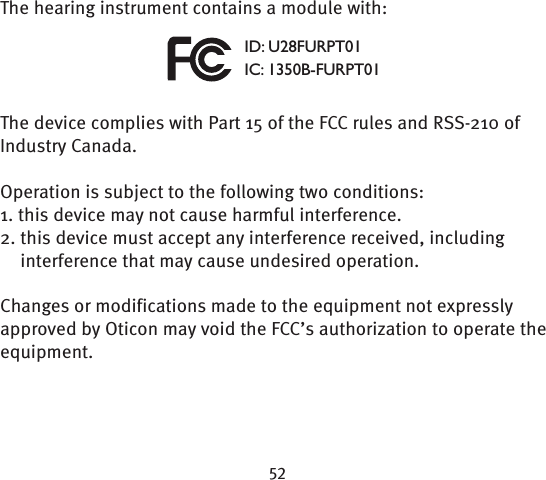 The hearing instrument contains a module with:The device complies with Part 15 of the FCC rules and RSS-210 of Industry Canada. Operation is subject to the following two conditions:1. this device may not cause harmful interference.2.  this device must accept any interference received, including interference that may cause undesired operation. Changes or modifications made to the equipment not expressly approved by Oticon may void the FCC’s authorization to operate the equipment.ID: U28FURPT01IC: 1350B-FURPT01