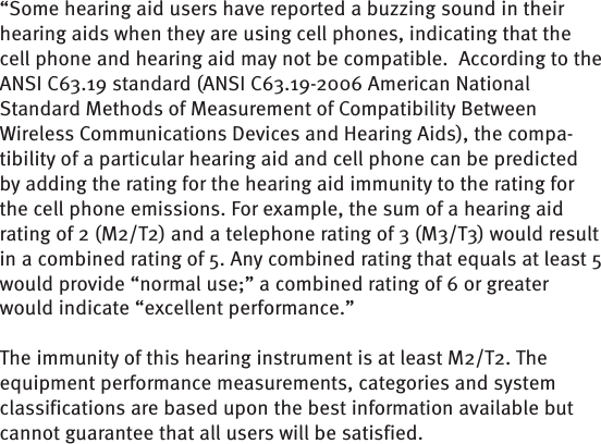 “Some hearing aid users have reported a buzzing sound in their hearing aids when they are using cell phones, indicating that the cell phone and hearing aid may not be compatible.  According to the ANSI C63.19 standard (ANSI C63.19-2006 American National Standard Methods of Measurement of Compatibility Between Wireless Communications Devices and Hearing Aids), the compa-tibility of a particular hearing aid and cell phone can be predicted by adding the rating for the hearing aid immunity to the rating for the cell phone emissions. For example, the sum of a hearing aid rating of 2 (M2/T2) and a telephone rating of 3 (M3/T3) would result in a combined rating of 5. Any combined rating that equals at least 5 would provide “normal use;” a combined rating of 6 or greater would indicate “excellent performance.”  The immunity of this hearing instrument is at least M2/T2. The equipment performance measurements, categories and system classifications are based upon the best information available but cannot guarantee that all users will be satisfied.