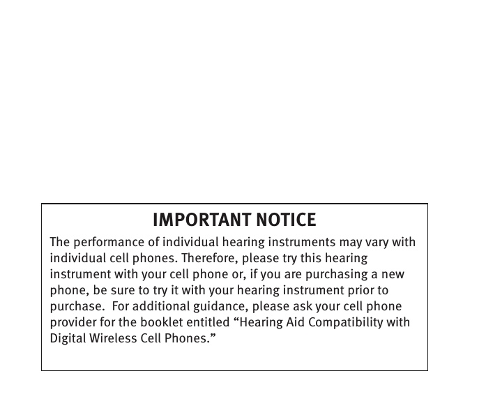 IMPORTANT NOTICE  The performance of individual hearing instruments may vary with individual cell phones. Therefore, please try this hearing instrument with your cell phone or, if you are purchasing a new phone, be sure to try it with your hearing instrument prior to purchase.  For additional guidance, please ask your cell phone provider for the booklet entitled “Hearing Aid Compatibility with Digital Wireless Cell Phones.”