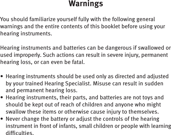 WarningsYou should familiarize yourself fully with the following general warnings and the entire contents of this booklet before using your hearing instruments. Hearing instruments and batteries can be dangerous if swallowed or used improperly. Such actions can result in severe injury, permanent hearing loss, or can even be fatal.Hearing instruments should be used only as directed and adjusted • by your trained Hearing Specialist. Misuse can result in sudden and permanent hearing loss. Hearing instruments, their parts, and batteries are not toys and • should be kept out of reach of children and anyone who might swallow these items or otherwise cause injury to themselves.Never change the battery or adjust the controls of the hearing • instrument in front of infants, small children or people with learning difficulties.