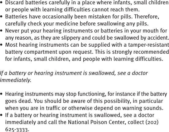 Discard batteries carefully in a place where infants, small children • or people with learning difficulties cannot reach them.Batteries have occasionally been mistaken for pills. Therefore, • carefully check your medicine before swallowing any pills.Never put your hearing instruments or batteries in your mouth for • any reason, as they are slippery and could be swallowed by accident.Most hearing instruments can be supplied with a tamper-resistant • battery compartment upon request. This is strongly recommended for infants, small children, and people with learning difficulties.If a battery or hearing instrument is swallowed, see a doctor immediately. Hearing instruments may stop functioning, for instance if the battery • goes dead. You should be aware of this possibility, in particular when you are in traffic or otherwise depend on warning sounds.If a battery or hearing instrument is swallowed, see a doctor • immediately and call the National Poison Center, collect (202) 625-3333.