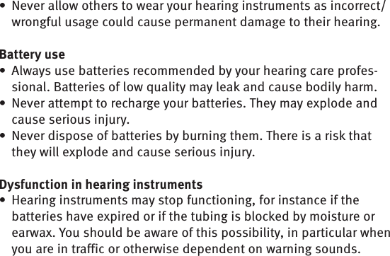 Never allow others to wear your hearing instruments as incorrect/• wrongful usage could cause permanent damage to their hearing.Battery useAlways use batteries recommended by your hearing care profes-• sional. Batteries of low quality may leak and cause bodily harm.Never attempt to recharge your batteries. They may explode and • cause serious injury. Never dispose of batteries by burning them. There is a risk that • they will explode and cause serious injury.Dysfunction in hearing instrumentsHearing instruments may stop functioning, for instance if the • batteries have expired or if the tubing is blocked by moisture or earwax. You should be aware of this possibility, in particular when you are in traffic or otherwise dependent on warning sounds.