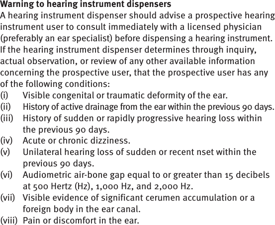 Warning to hearing instrument dispensersA hearing instrument dispenser should advise a prospective hearing instrument user to consult immediately with a licensed physician (preferably an ear specialist) before dispensing a hearing instrument. If the hearing instrument dispenser determines through inquiry, actual observation, or review of any other available information concerning the prospective user, that the prospective user has any of the following conditions:(i)  Visible congenital or traumatic deformity of the ear.(ii)  History of active drainage from the ear within the previous 90 days.(iii)   History of sudden or rapidly progressive hearing loss within the previous 90 days.(iv)   Acute or chronic dizziness.(v)   Unilateral hearing loss of sudden or recent nset within the previous 90 days.(vi)   Audiometric air-bone gap equal to or greater than 15 decibels at 500 Hertz (Hz), 1,000 Hz, and 2,000 Hz.(vii)  Visible evidence of significant cerumen accumulation or a foreign body in the ear canal.(viii)   Pain or discomfort in the ear.