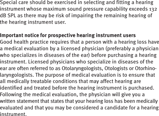 Special care should be exercised in selecting and fitting a hearing instrument whose maximum sound pressure capability exceeds 132 dB SPL as there may be risk of impairing the remaining hearing of the hearing instrument user.Important notice for prospective hearing instrument users Good health practice requires that a person with a hearing loss have a medical evaluation by a licensed physician (preferably a physician who specializes in diseases of the ear) before purchasing a hearing instrument. Licensed physicians who specialize in diseases of the ear are often referred to as Otolaryngologists, Otologists or Otorhino-laryngologists. The purpose of medical evaluation is to ensure that all medically treatable conditions that may affect hearing are identified and treated before the hearing instrument is purchased.Following the medical evaluation, the physician will give you a written statement that states that your hearing loss has been medically evaluated and that you may be considered a candidate for a hearing instrument.