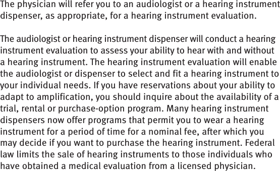 The physician will refer you to an audiologist or a hearing instrument dispenser, as appropriate, for a hearing instrument evaluation.The audiologist or hearing instrument dispenser will conduct a hearing instrument evaluation to assess your ability to hear with and without a hearing instrument. The hearing instrument evaluation will enable the audiologist or dispenser to select and fit a hearing instrument to your individual needs. If you have reservations about your ability to adapt to amplification, you should inquire about the availability of a trial, rental or purchase-option program. Many hearing instrument dispensers now offer programs that permit you to wear a hearing instrument for a period of time for a nominal fee, after which you may decide if you want to purchase the hearing instrument. Federal law limits the sale of hearing instruments to those individuals who have obtained a medical evaluation from a licensed physician.